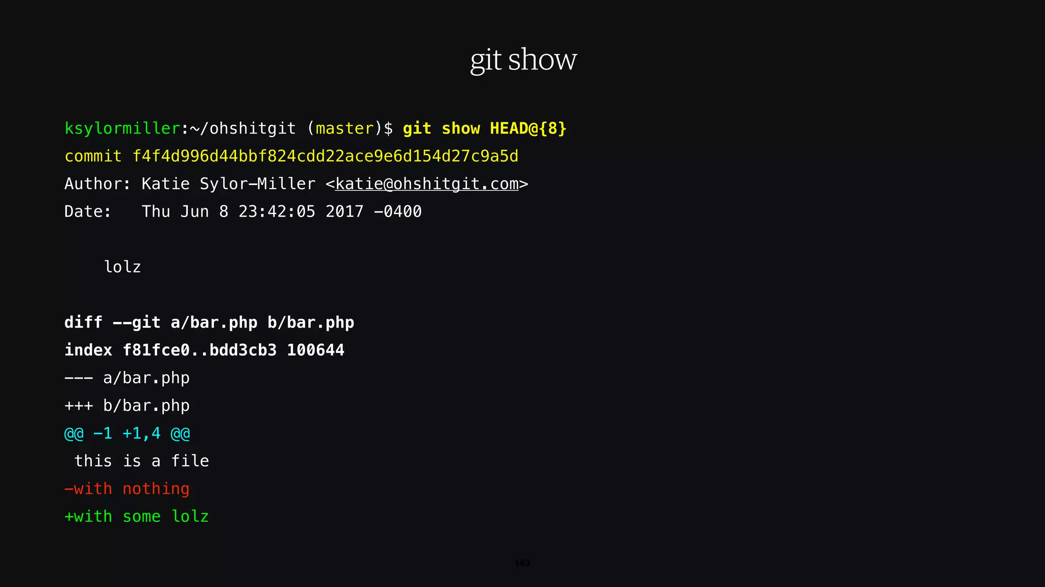 ksylormiller:~/ohshitgit (master)$ git show HEAD@{8}
commit f4f4d996d44bbf824cdd22ace9e6d154d27c9a5d
Author: Katie Sylor-Miller <katie@ohshitgit.com>
Date: Thu Jun 8 23:42:05 2017 -0400
lolz
diff --git a/bar.php b/bar.php
index f81fce0..bdd3cb3 100644
--- a/bar.php
+++ b/bar.php
@@ -1 +1,4 @@
this is a file
-with nothing
+with some lolz
183
git show
 