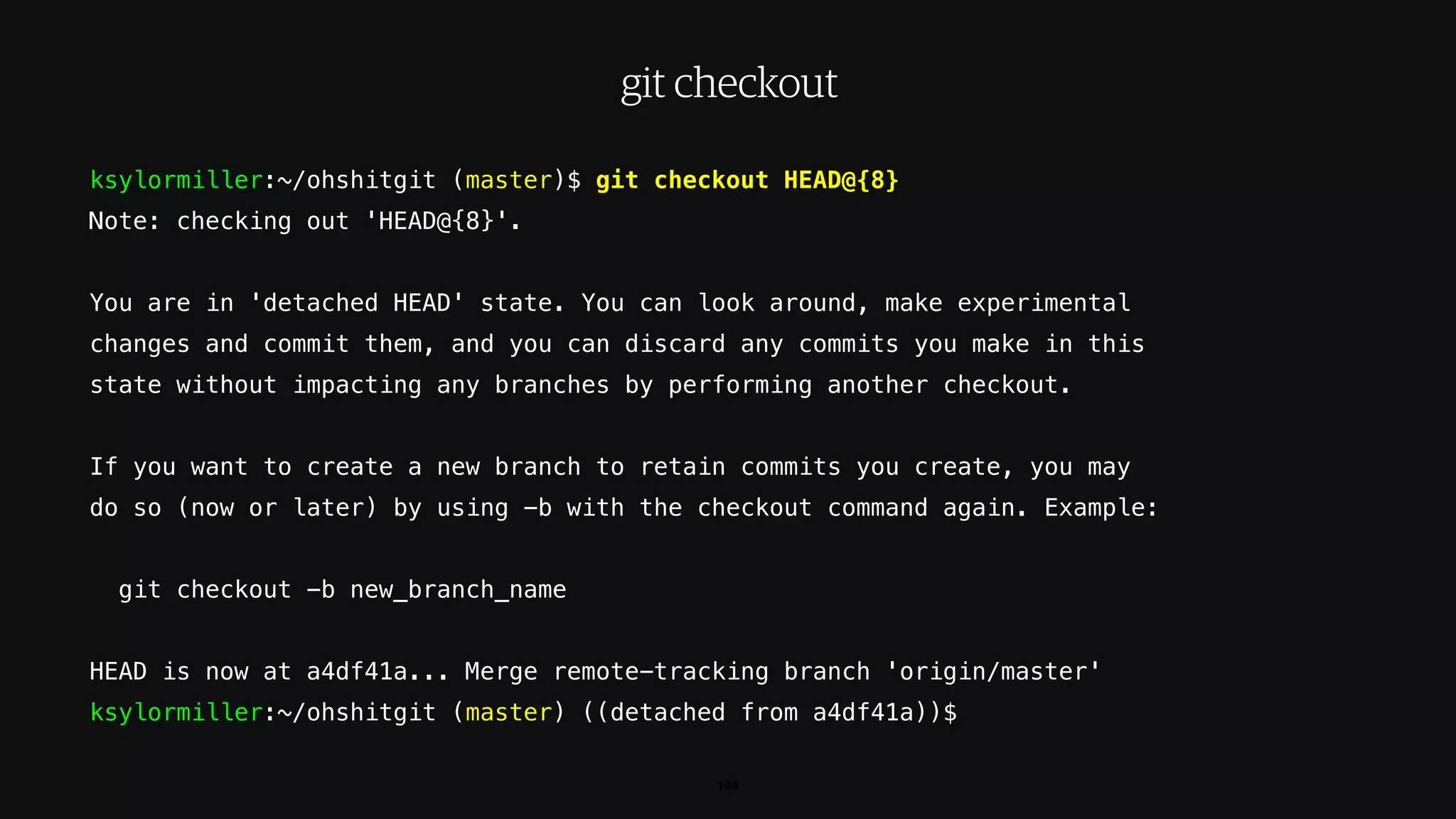 ksylormiller:~/ohshitgit (master)$ git checkout HEAD@{8}
Note: checking out 'HEAD@{8}'.
You are in 'detached HEAD' state. You can look around, make experimental
changes and commit them, and you can discard any commits you make in this
state without impacting any branches by performing another checkout.
If you want to create a new branch to retain commits you create, you may
do so (now or later) by using -b with the checkout command again. Example:
git checkout -b new_branch_name
HEAD is now at a4df41a... Merge remote-tracking branch 'origin/master'
ksylormiller:~/ohshitgit (master) ((detached from a4df41a))$
184
git checkout
 