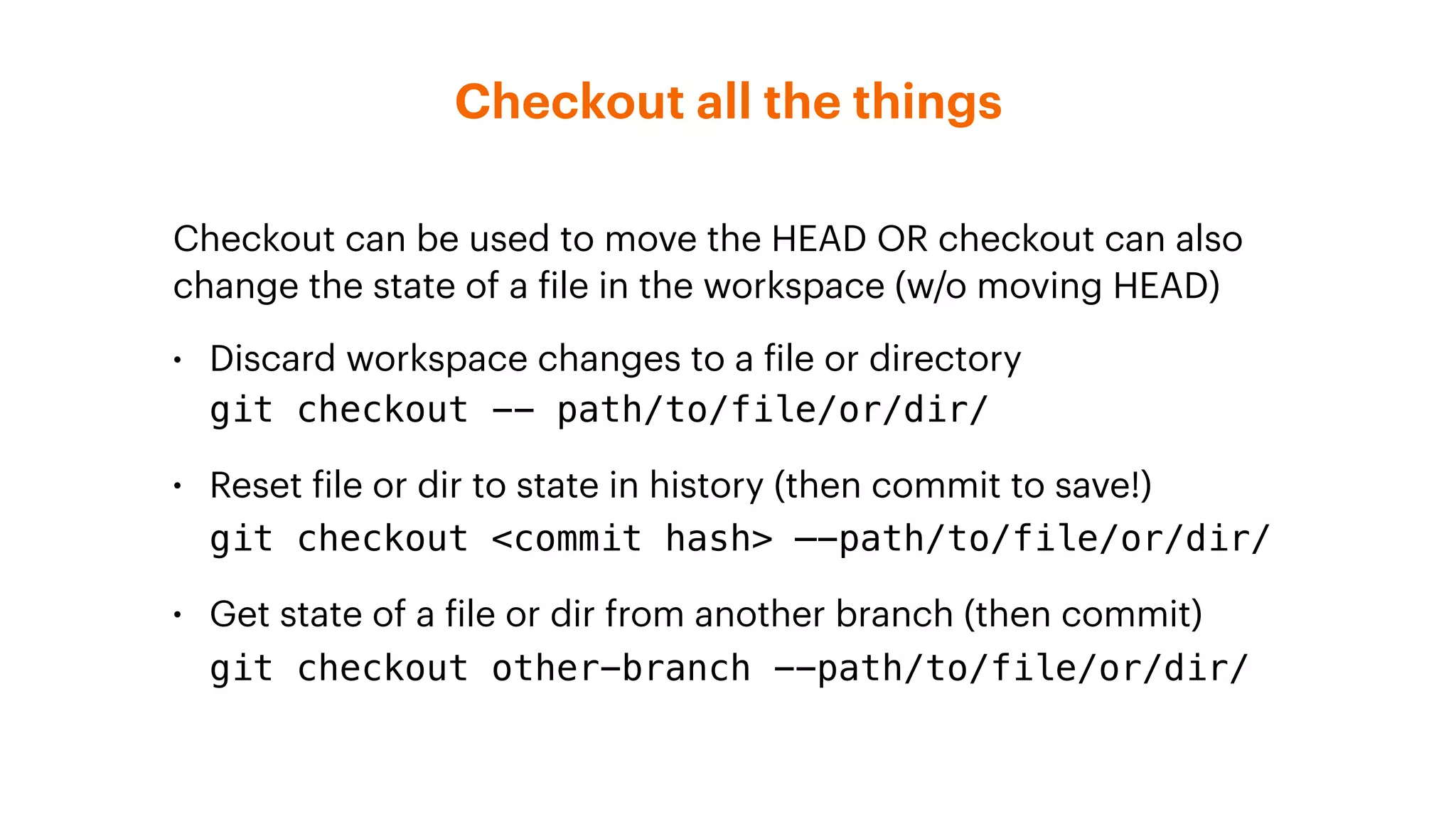 Checkout all the things
Checkout can be used to move the HEAD OR checkout can also
change the state of a file in the workspace (w/o moving HEAD)
• Discard workspace changes to a file or directory 
git checkout -- path/to/file/or/dir/
• Reset file or dir to state in history (then commit to save!) 
git checkout <commit hash> —-path/to/file/or/dir/
• Get state of a file or dir from another branch (then commit) 
git checkout other-branch --path/to/file/or/dir/
 