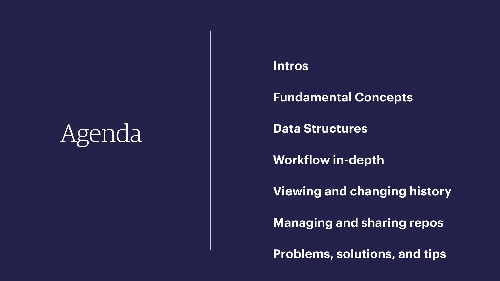 Agenda
Intros
Fundamental Concepts
Data Structures
Workflow in-depth
Viewing and changing history
Managing and sharing repos
Problems, solutions, and tips
 