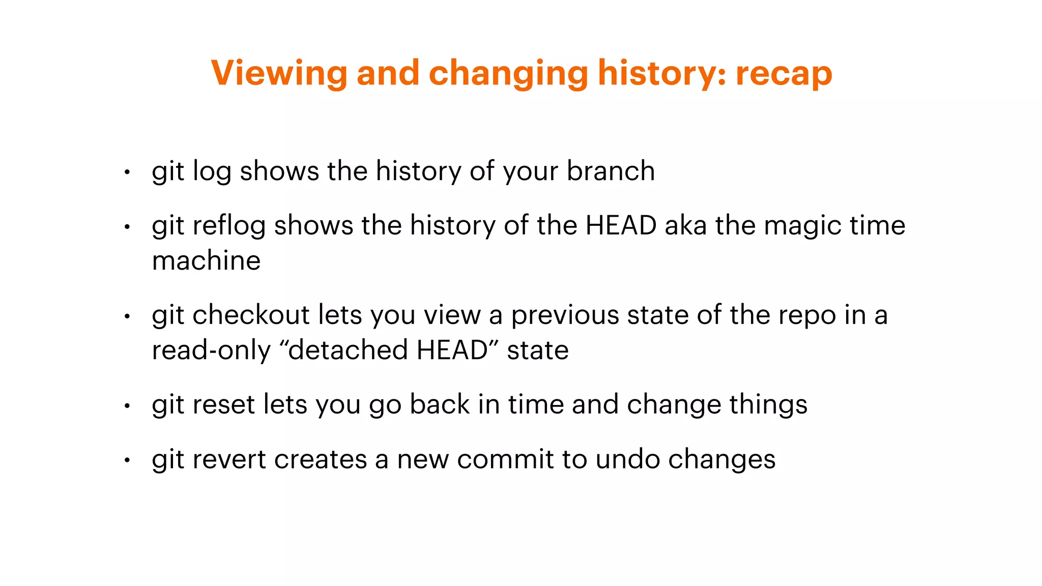 Viewing and changing history: recap
• git log shows the history of your branch
• git reflog shows the history of the HEAD aka the magic time
machine
• git checkout lets you view a previous state of the repo in a
read-only “detached HEAD” state
• git reset lets you go back in time and change things
• git revert creates a new commit to undo changes
 