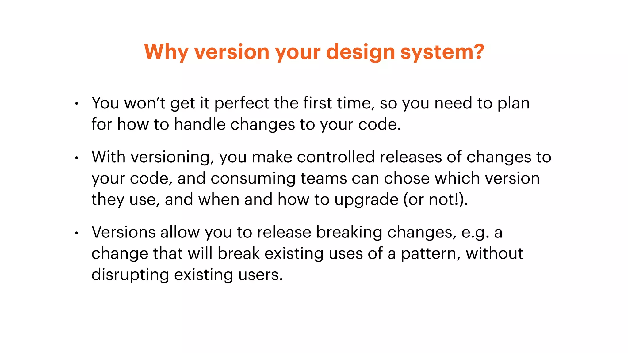 Why version your design system?
• You won’t get it perfect the first time, so you need to plan
for how to handle changes to your code.
• With versioning, you make controlled releases of changes to
your code, and consuming teams can chose which version
they use, and when and how to upgrade (or not!).
• Versions allow you to release breaking changes, e.g. a
change that will break existing uses of a pattern, without
disrupting existing users.
 