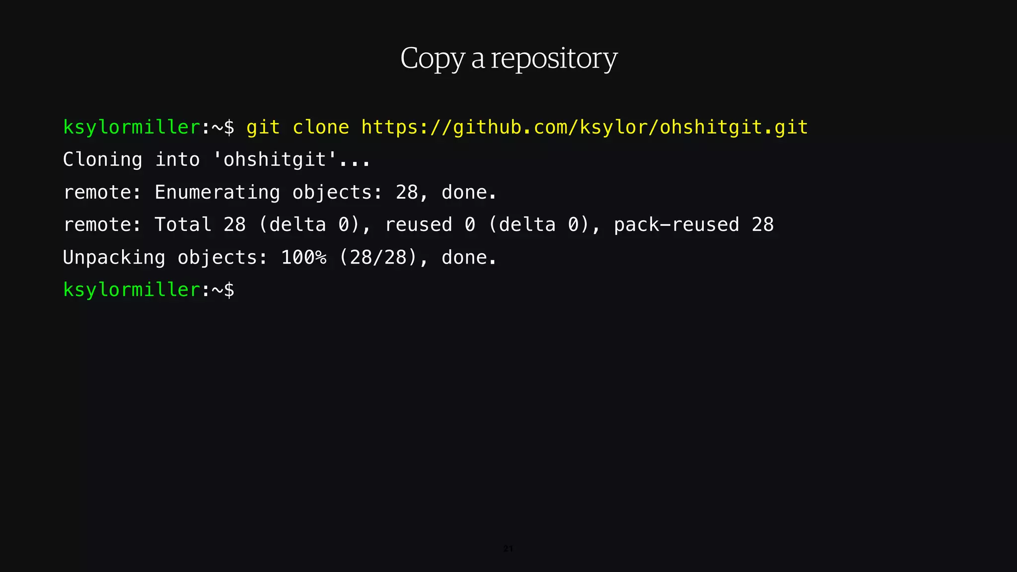 ksylormiller:~$ git clone https://github.com/ksylor/ohshitgit.git
Cloning into 'ohshitgit'...
remote: Enumerating objects: 28, done.
remote: Total 28 (delta 0), reused 0 (delta 0), pack-reused 28
Unpacking objects: 100% (28/28), done.
ksylormiller:~$
21
Copy a repository
 