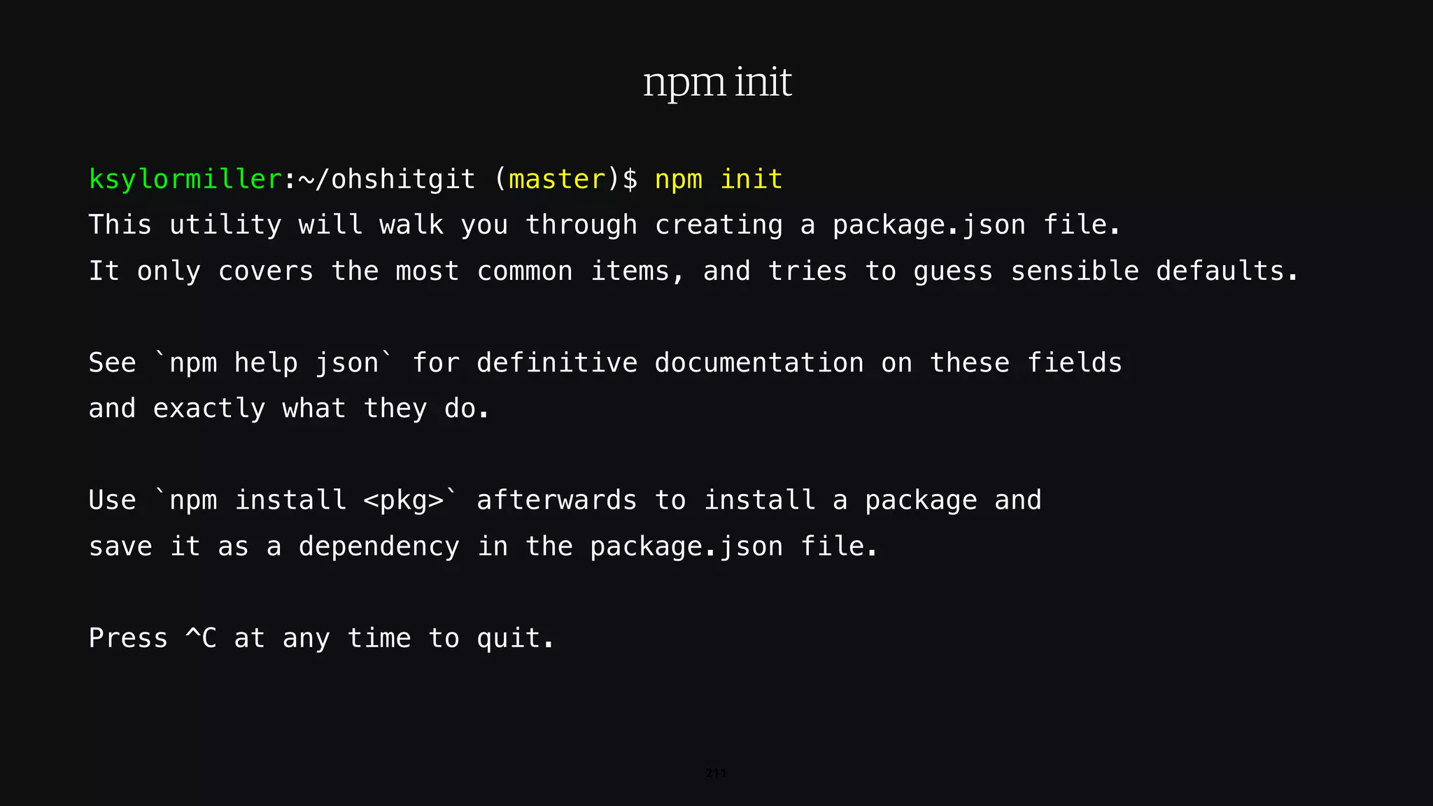 ksylormiller:~/ohshitgit (master)$ npm init
This utility will walk you through creating a package.json file.
It only covers the most common items, and tries to guess sensible defaults.
See `npm help json` for definitive documentation on these fields
and exactly what they do.
Use `npm install <pkg>` afterwards to install a package and
save it as a dependency in the package.json file.
Press ^C at any time to quit.
211
npm init
 