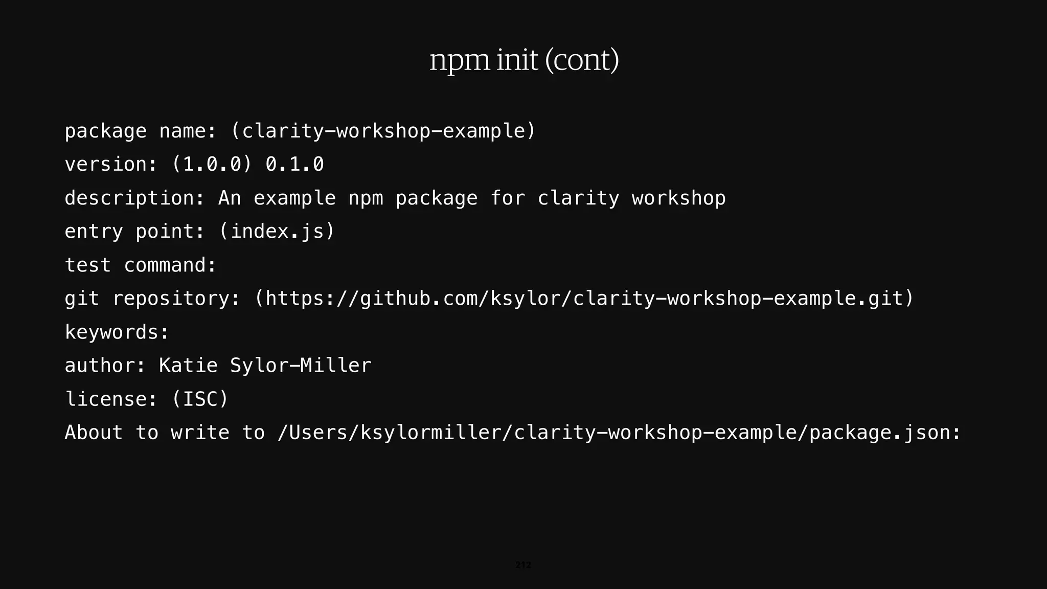 package name: (clarity-workshop-example)
version: (1.0.0) 0.1.0
description: An example npm package for clarity workshop
entry point: (index.js)
test command:
git repository: (https://github.com/ksylor/clarity-workshop-example.git)
keywords:
author: Katie Sylor-Miller
license: (ISC)
About to write to /Users/ksylormiller/clarity-workshop-example/package.json:
212
npm init (cont)
 