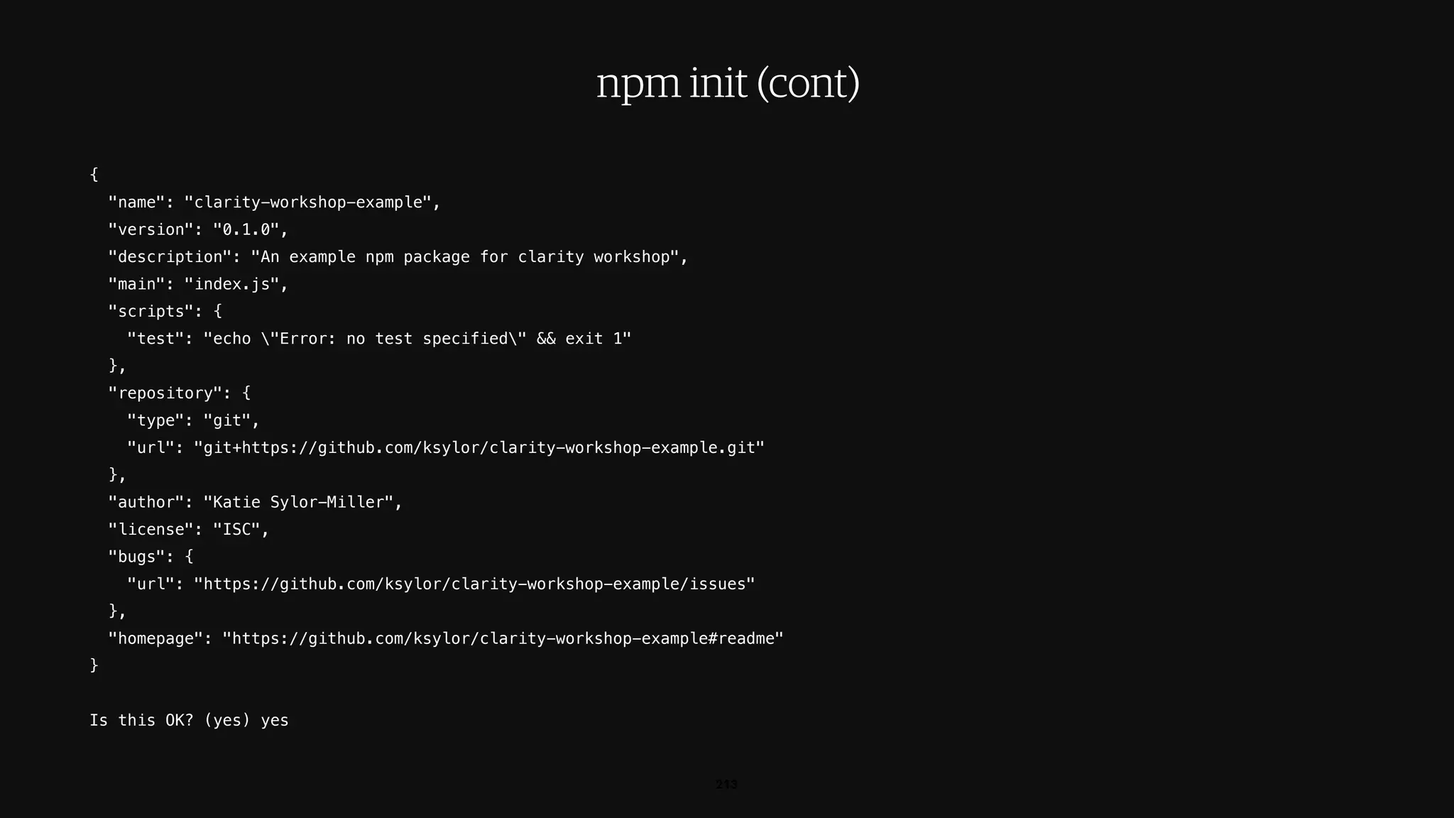 {
"name": "clarity-workshop-example",
"version": "0.1.0",
"description": "An example npm package for clarity workshop",
"main": "index.js",
"scripts": {
"test": "echo "Error: no test specified" && exit 1"
},
"repository": {
"type": "git",
"url": "git+https://github.com/ksylor/clarity-workshop-example.git"
},
"author": "Katie Sylor-Miller",
"license": "ISC",
"bugs": {
"url": "https://github.com/ksylor/clarity-workshop-example/issues"
},
"homepage": "https://github.com/ksylor/clarity-workshop-example#readme"
}
Is this OK? (yes) yes
213
npm init (cont)
 