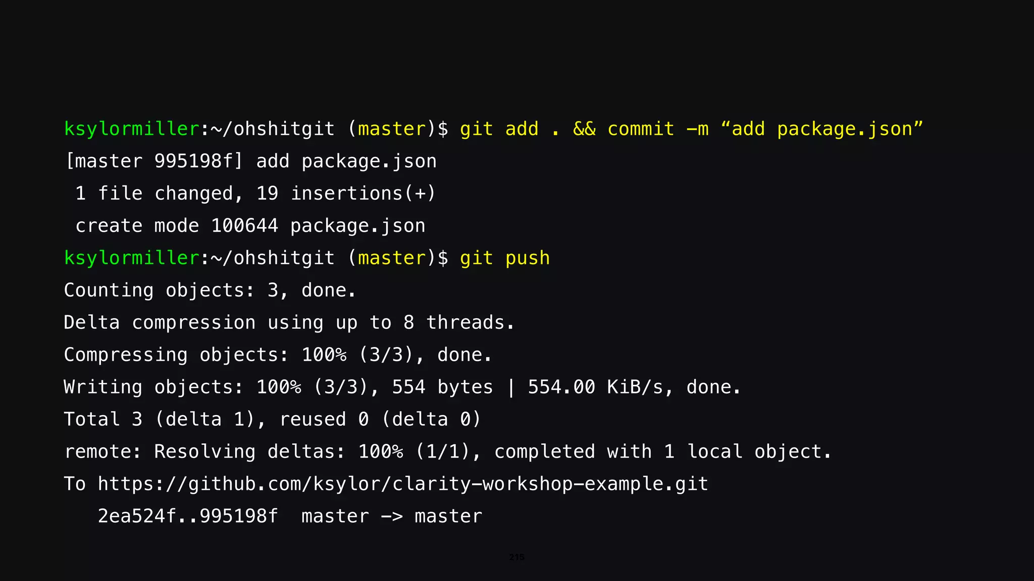 ksylormiller:~/ohshitgit (master)$ git add . && commit -m “add package.json”
[master 995198f] add package.json
1 file changed, 19 insertions(+)
create mode 100644 package.json
ksylormiller:~/ohshitgit (master)$ git push
Counting objects: 3, done.
Delta compression using up to 8 threads.
Compressing objects: 100% (3/3), done.
Writing objects: 100% (3/3), 554 bytes | 554.00 KiB/s, done.
Total 3 (delta 1), reused 0 (delta 0)
remote: Resolving deltas: 100% (1/1), completed with 1 local object.
To https://github.com/ksylor/clarity-workshop-example.git
2ea524f..995198f master -> master
215
 