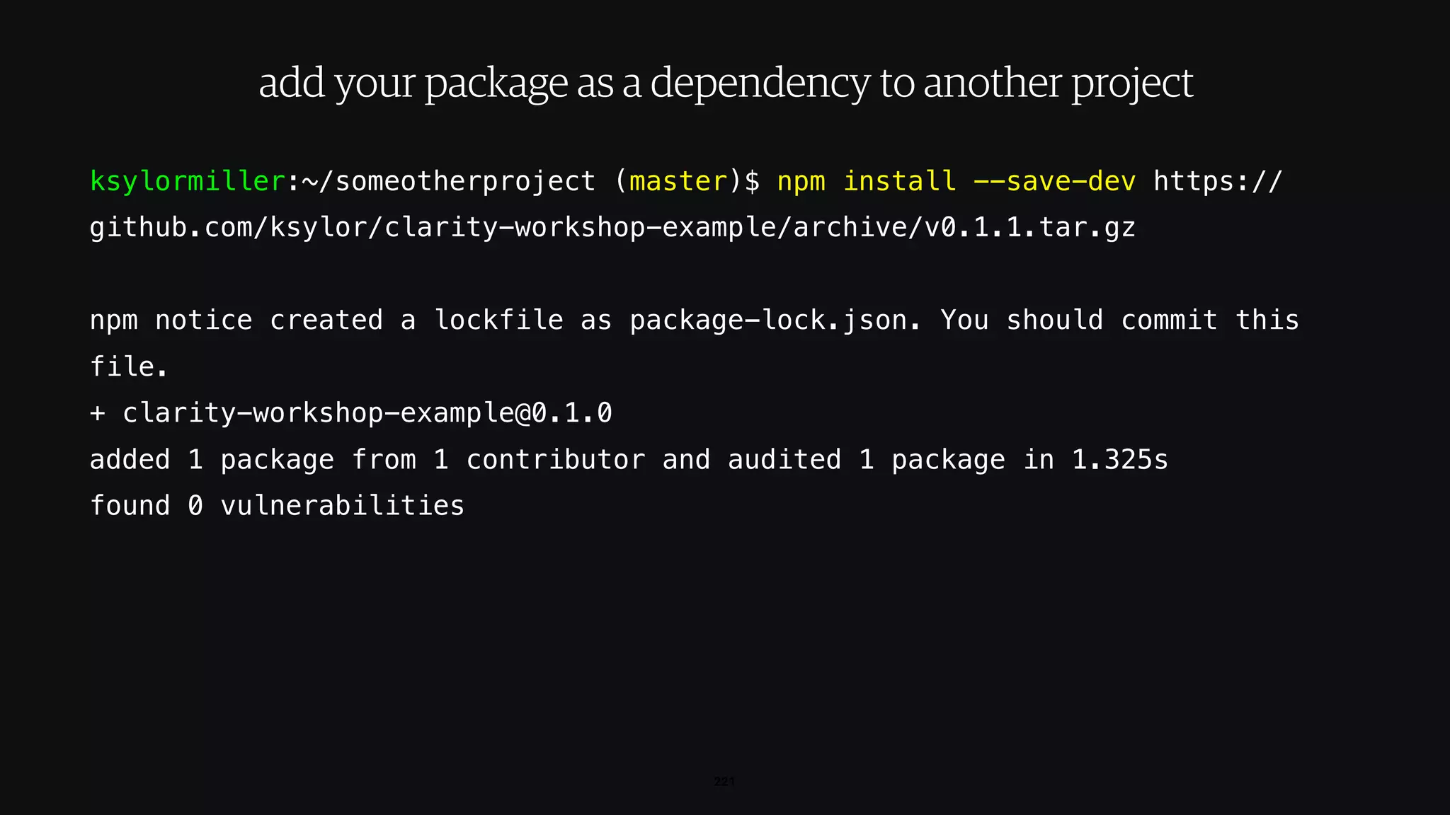 ksylormiller:~/someotherproject (master)$ npm install --save-dev https://
github.com/ksylor/clarity-workshop-example/archive/v0.1.1.tar.gz
npm notice created a lockfile as package-lock.json. You should commit this
file.
+ clarity-workshop-example@0.1.0
added 1 package from 1 contributor and audited 1 package in 1.325s
found 0 vulnerabilities
221
add your package as a dependency to another project
 
