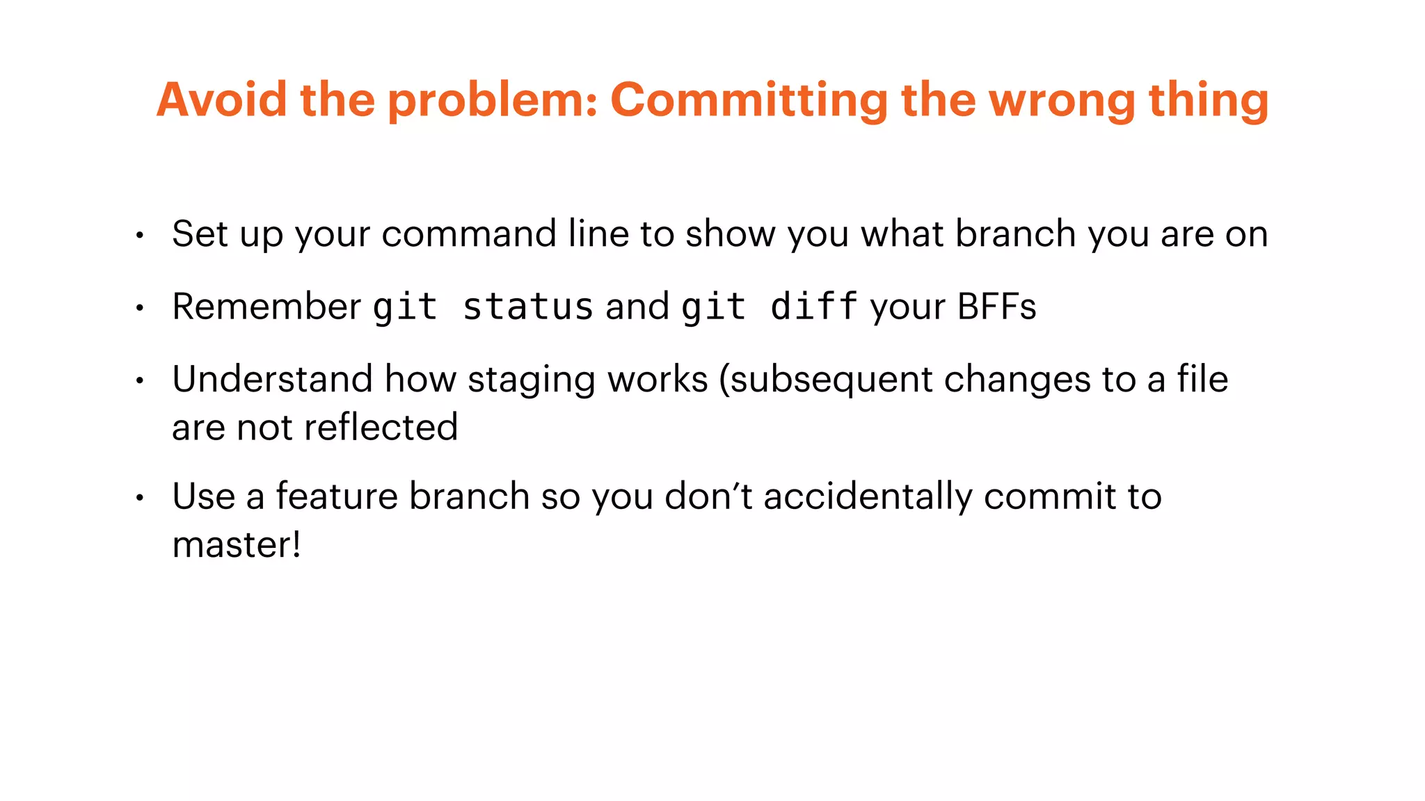 • Set up your command line to show you what branch you are on
• Remember git status and git diff your BFFs
• Understand how staging works (subsequent changes to a file
are not reflected
• Use a feature branch so you don’t accidentally commit to
master!
Avoid the problem: Committing the wrong thing
 