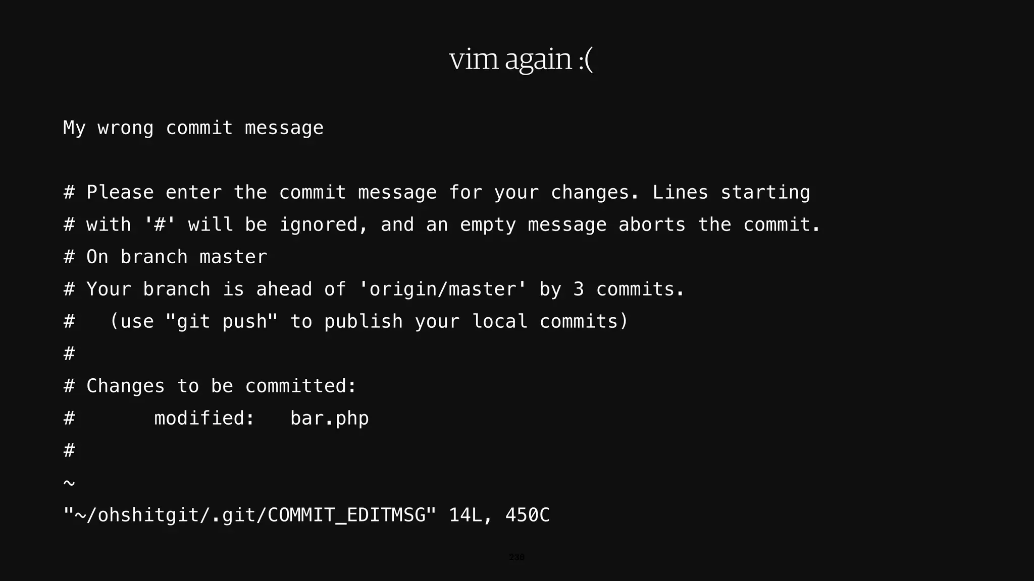 238
vim again :(
My wrong commit message
# Please enter the commit message for your changes. Lines starting
# with '#' will be ignored, and an empty message aborts the commit.
# On branch master
# Your branch is ahead of 'origin/master' by 3 commits.
# (use "git push" to publish your local commits)
#
# Changes to be committed:
# modified: bar.php
#
~
"~/ohshitgit/.git/COMMIT_EDITMSG" 14L, 450C
 