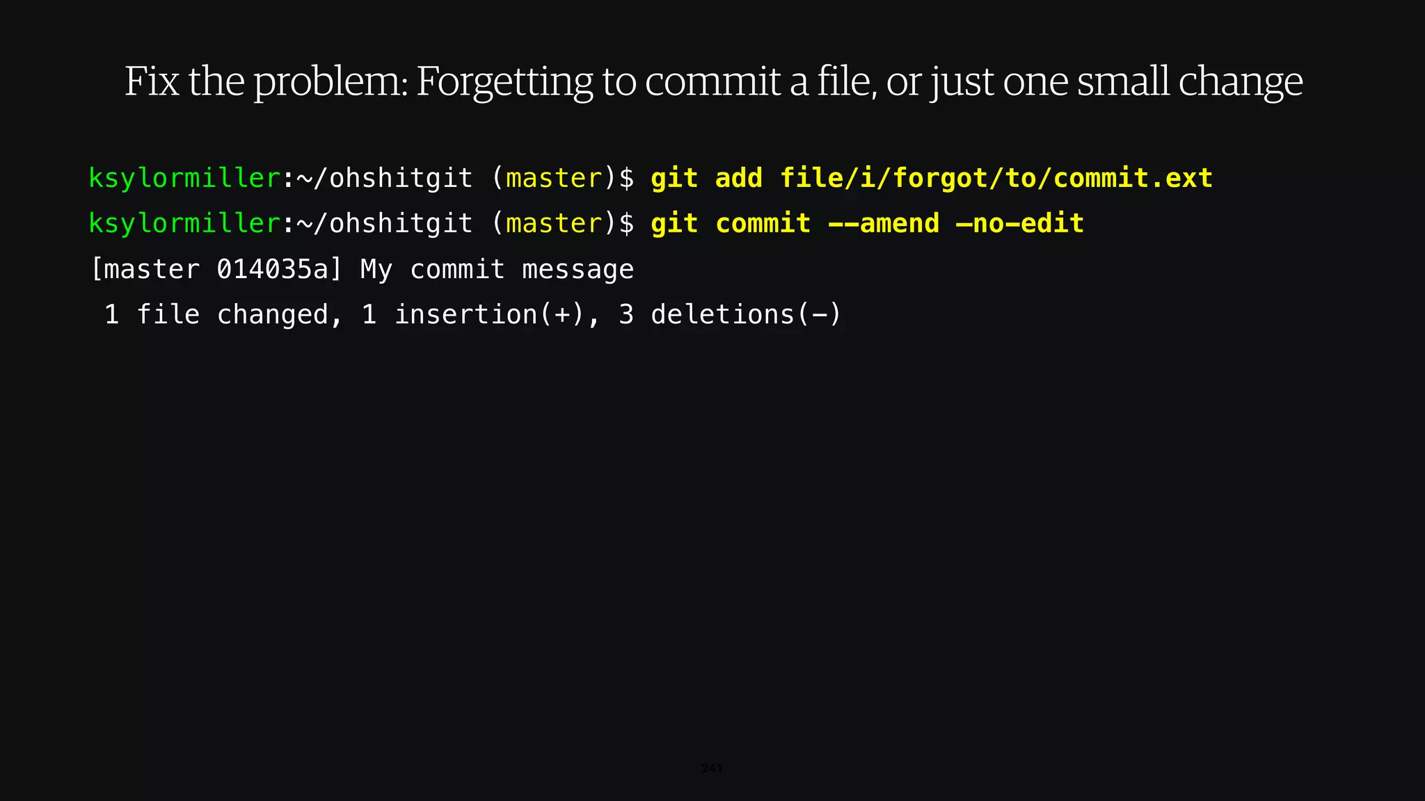 ksylormiller:~/ohshitgit (master)$ git add file/i/forgot/to/commit.ext
ksylormiller:~/ohshitgit (master)$ git commit --amend —no-edit
[master 014035a] My commit message
1 file changed, 1 insertion(+), 3 deletions(-)
241
Fix the problem: Forgetting to commit a file, or just one small change
 