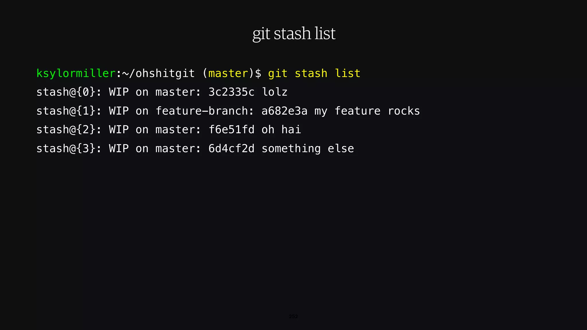 ksylormiller:~/ohshitgit (master)$ git stash list
stash@{0}: WIP on master: 3c2335c lolz
stash@{1}: WIP on feature-branch: a682e3a my feature rocks
stash@{2}: WIP on master: f6e51fd oh hai
stash@{3}: WIP on master: 6d4cf2d something else
252
git stash list
 