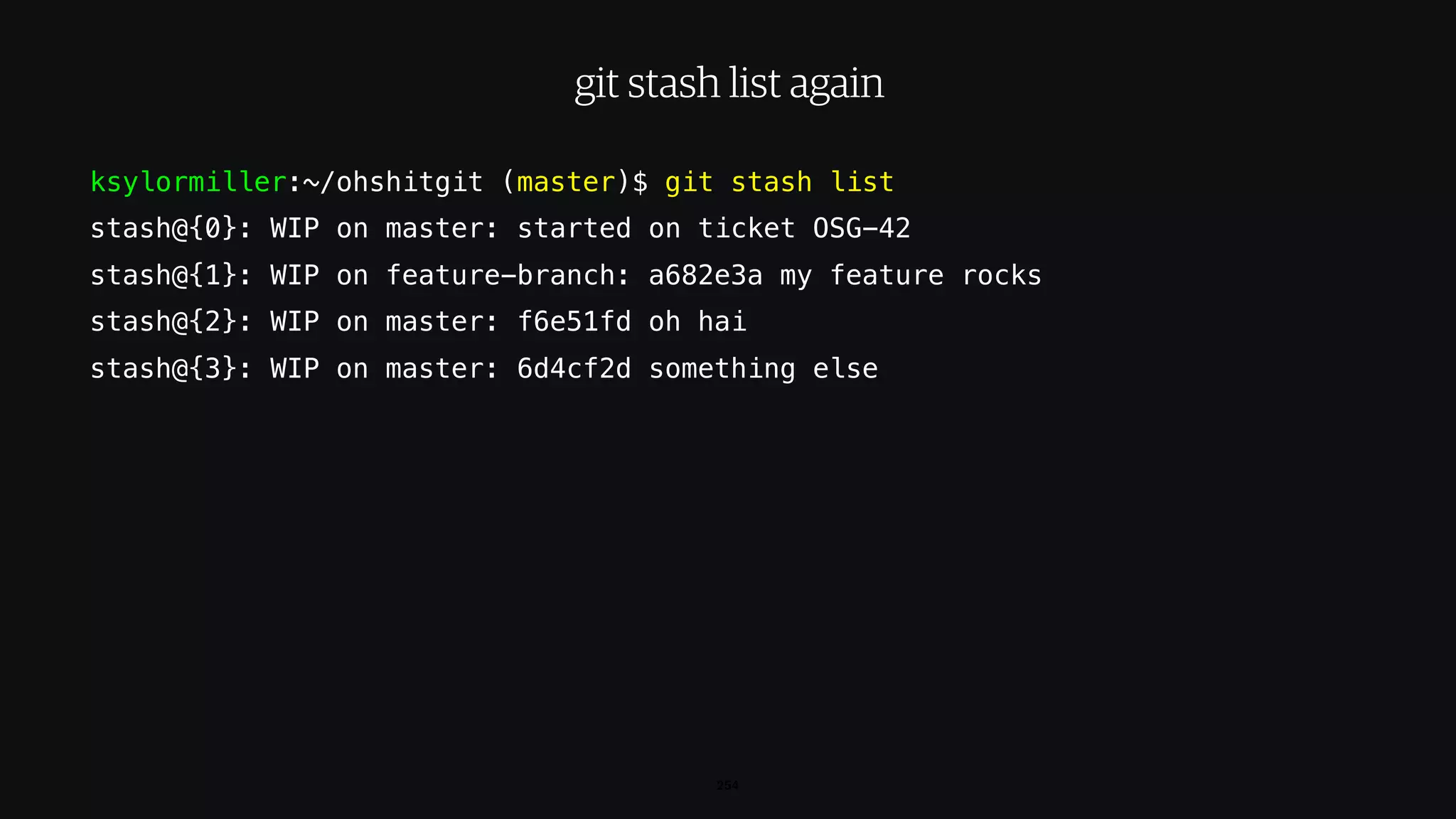 ksylormiller:~/ohshitgit (master)$ git stash list
stash@{0}: WIP on master: started on ticket OSG-42
stash@{1}: WIP on feature-branch: a682e3a my feature rocks
stash@{2}: WIP on master: f6e51fd oh hai
stash@{3}: WIP on master: 6d4cf2d something else
254
git stash list again
 