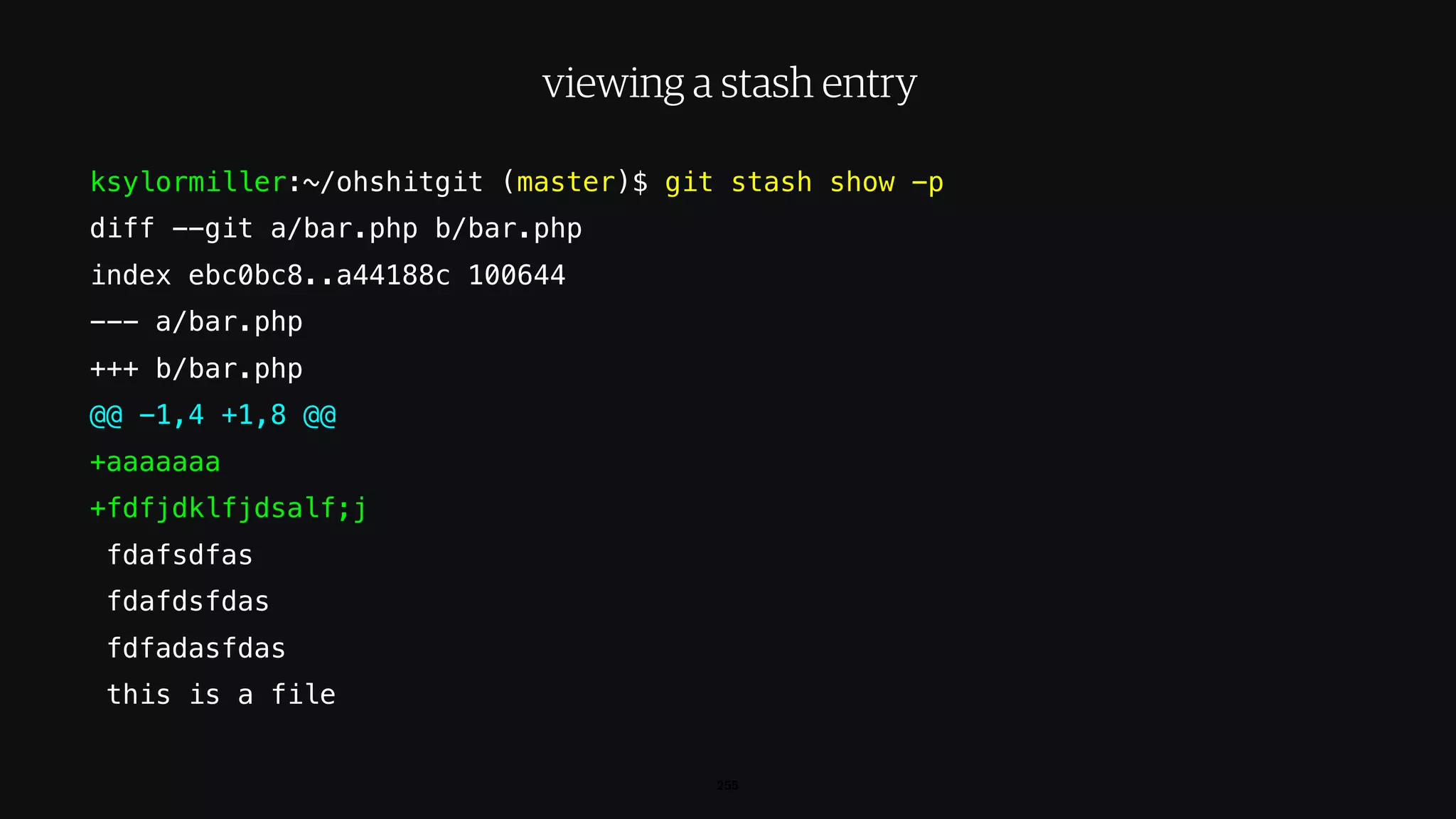 ksylormiller:~/ohshitgit (master)$ git stash show -p
diff --git a/bar.php b/bar.php
index ebc0bc8..a44188c 100644
--- a/bar.php
+++ b/bar.php
@@ -1,4 +1,8 @@
+aaaaaaa
+fdfjdklfjdsalf;j
fdafsdfas
fdafdsfdas
fdfadasfdas
this is a file
255
viewing a stash entry
 