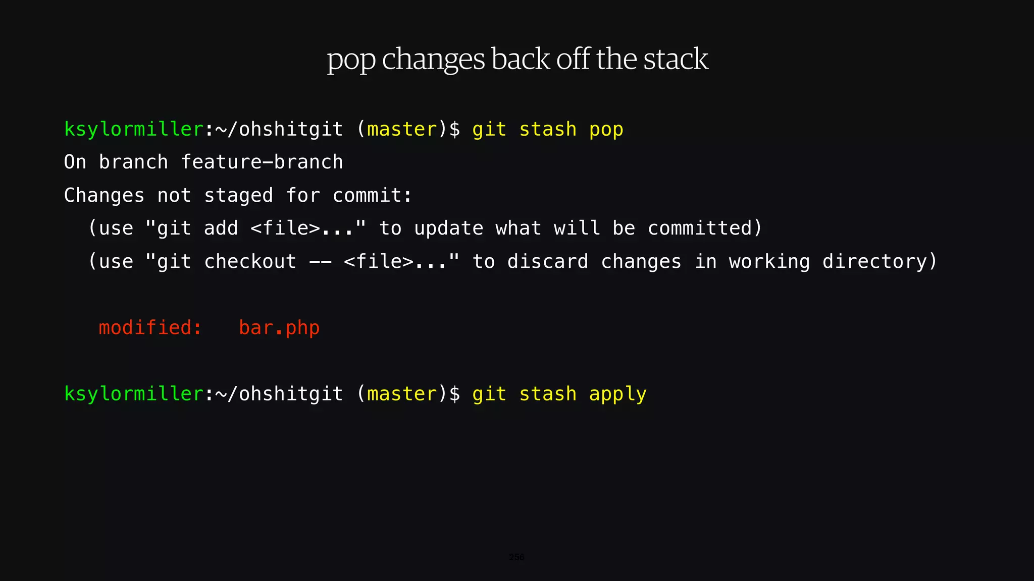 ksylormiller:~/ohshitgit (master)$ git stash pop
On branch feature-branch
Changes not staged for commit:
(use "git add <file>..." to update what will be committed)
(use "git checkout -- <file>..." to discard changes in working directory)
modified: bar.php
ksylormiller:~/ohshitgit (master)$ git stash apply
256
pop changes back off the stack
 