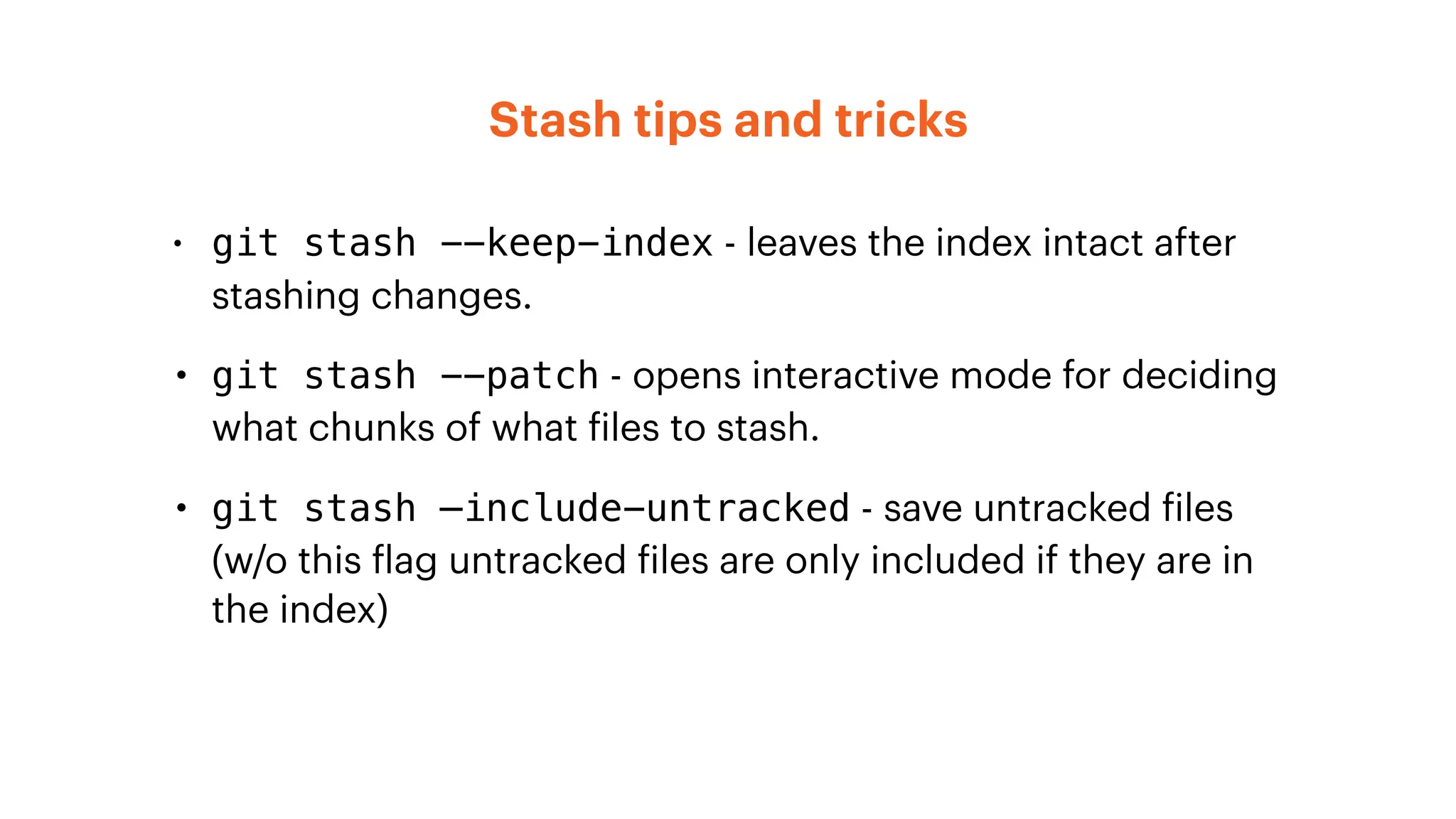 Stash tips and tricks
• git stash --keep-index - leaves the index intact after
stashing changes.
• git stash --patch - opens interactive mode for deciding
what chunks of what files to stash.
• git stash —include-untracked - save untracked files
(w/o this flag untracked files are only included if they are in
the index)
 