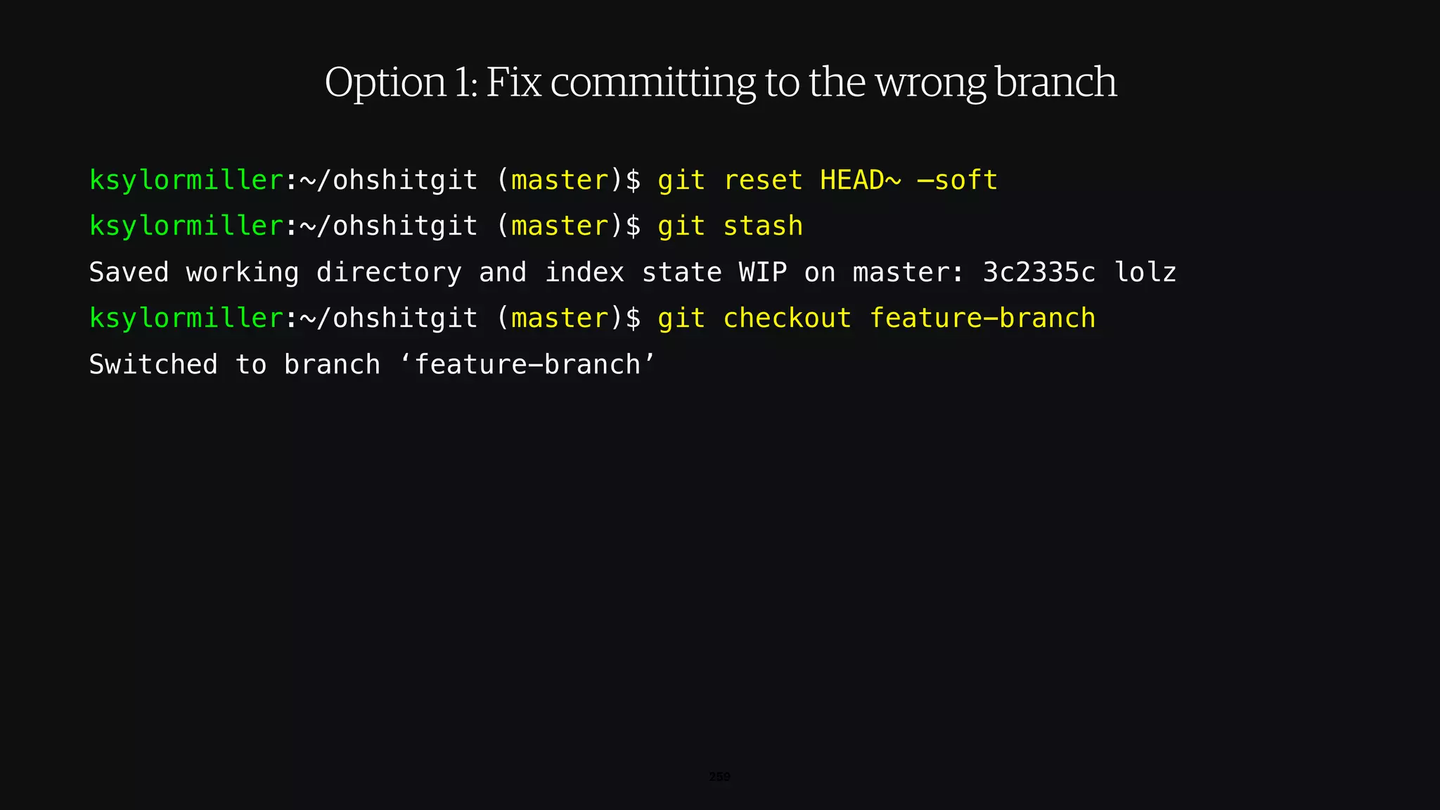 ksylormiller:~/ohshitgit (master)$ git reset HEAD~ —soft
ksylormiller:~/ohshitgit (master)$ git stash
Saved working directory and index state WIP on master: 3c2335c lolz
ksylormiller:~/ohshitgit (master)$ git checkout feature-branch
Switched to branch ‘feature-branch’
259
Option 1: Fix committing to the wrong branch
 