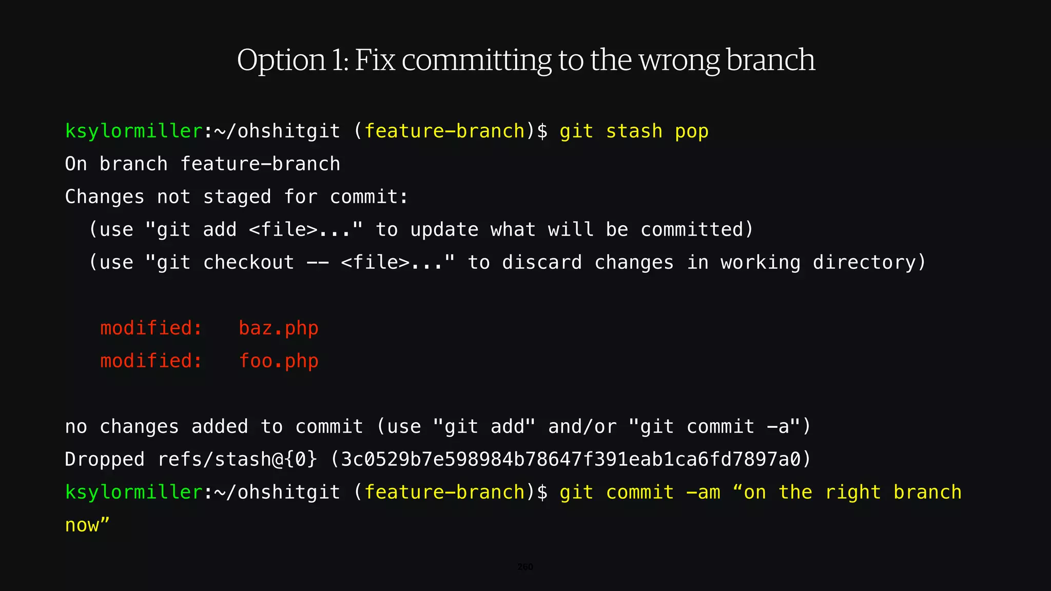 ksylormiller:~/ohshitgit (feature-branch)$ git stash pop
On branch feature-branch
Changes not staged for commit:
(use "git add <file>..." to update what will be committed)
(use "git checkout -- <file>..." to discard changes in working directory)
modified: baz.php
modified: foo.php
no changes added to commit (use "git add" and/or "git commit -a")
Dropped refs/stash@{0} (3c0529b7e598984b78647f391eab1ca6fd7897a0)
ksylormiller:~/ohshitgit (feature-branch)$ git commit -am “on the right branch
now”
260
Option 1: Fix committing to the wrong branch
 