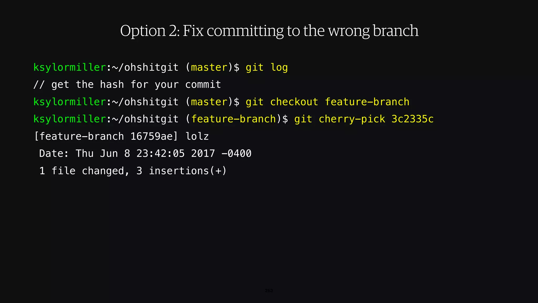 ksylormiller:~/ohshitgit (master)$ git log
// get the hash for your commit
ksylormiller:~/ohshitgit (master)$ git checkout feature-branch
ksylormiller:~/ohshitgit (feature-branch)$ git cherry-pick 3c2335c
[feature-branch 16759ae] lolz
Date: Thu Jun 8 23:42:05 2017 -0400
1 file changed, 3 insertions(+)
263
Option 2: Fix committing to the wrong branch
 