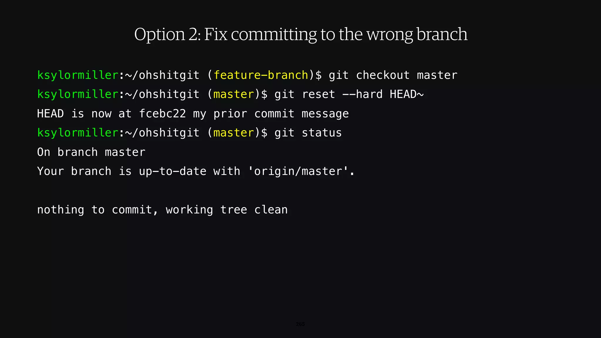 ksylormiller:~/ohshitgit (feature-branch)$ git checkout master
ksylormiller:~/ohshitgit (master)$ git reset --hard HEAD~
HEAD is now at fcebc22 my prior commit message
ksylormiller:~/ohshitgit (master)$ git status
On branch master
Your branch is up-to-date with 'origin/master'.
nothing to commit, working tree clean
265
Option 2: Fix committing to the wrong branch
 