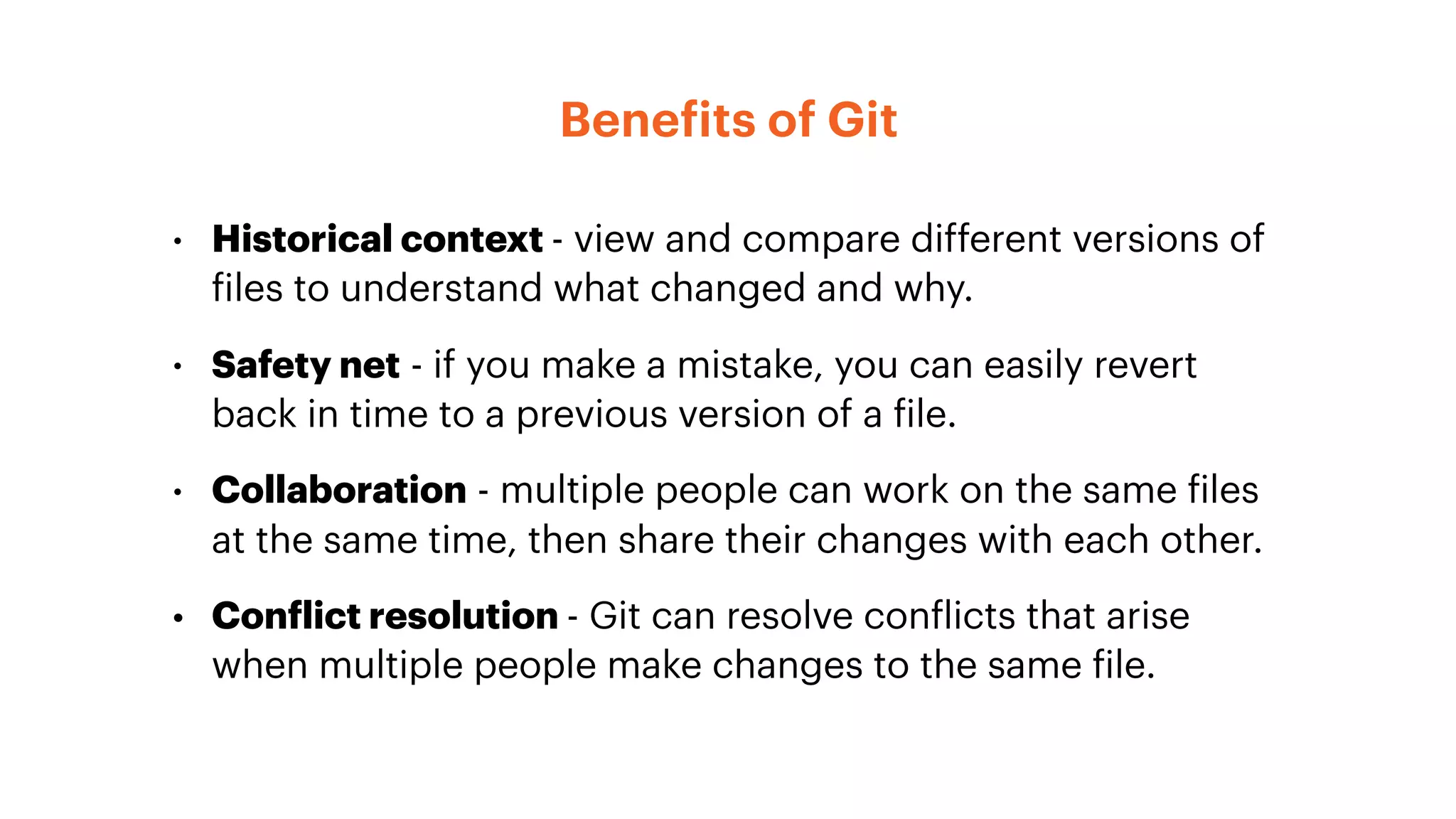 Benefits of Git
• Historical context - view and compare different versions of
files to understand what changed and why.
• Safety net - if you make a mistake, you can easily revert
back in time to a previous version of a file.
• Collaboration - multiple people can work on the same files
at the same time, then share their changes with each other.
• Conflict resolution - Git can resolve conflicts that arise
when multiple people make changes to the same file.
 
