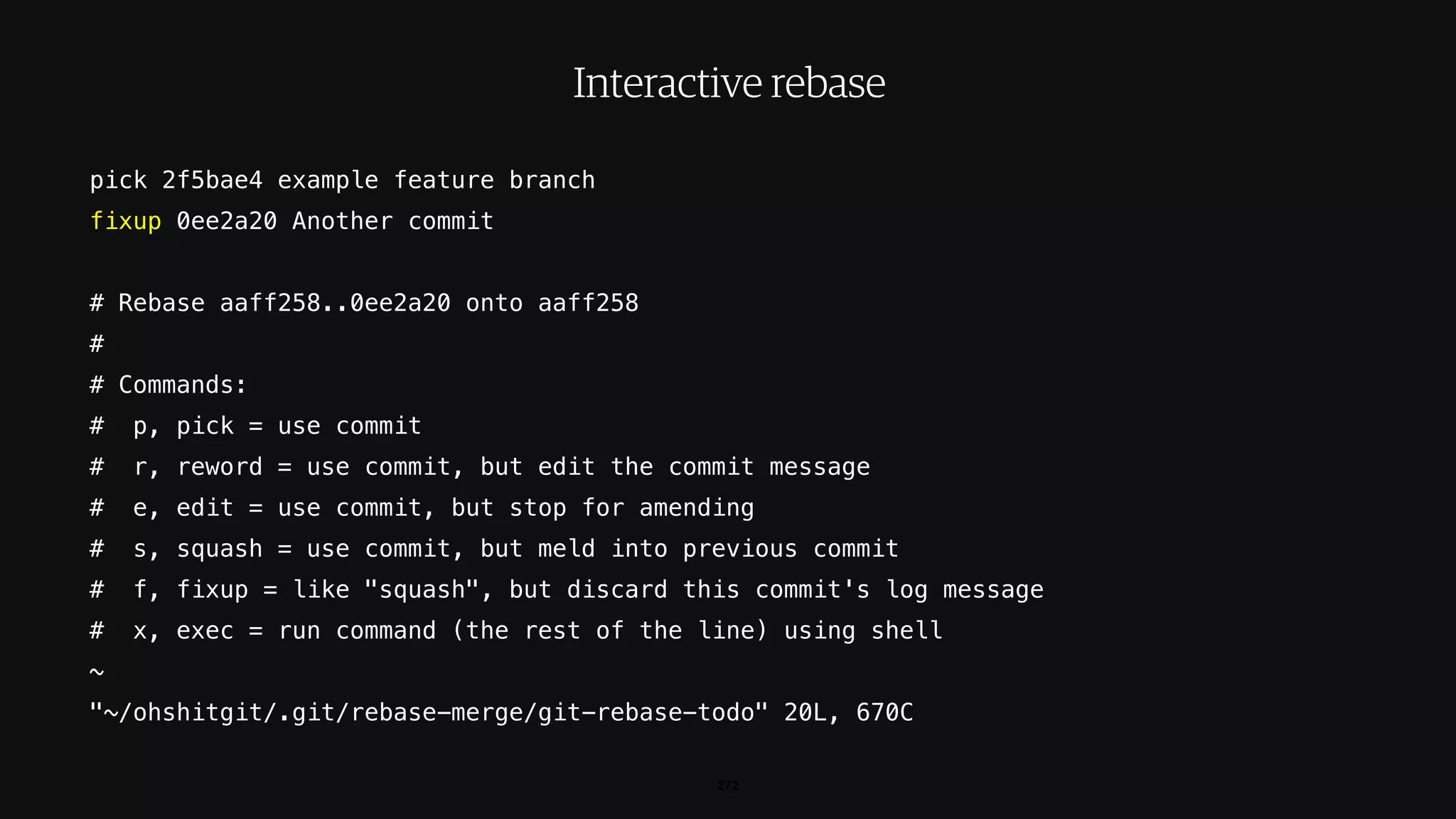 pick 2f5bae4 example feature branch
fixup 0ee2a20 Another commit
# Rebase aaff258..0ee2a20 onto aaff258
#
# Commands:
# p, pick = use commit
# r, reword = use commit, but edit the commit message
# e, edit = use commit, but stop for amending
# s, squash = use commit, but meld into previous commit
# f, fixup = like "squash", but discard this commit's log message
# x, exec = run command (the rest of the line) using shell
~
"~/ohshitgit/.git/rebase-merge/git-rebase-todo" 20L, 670C
272
Interactive rebase
 