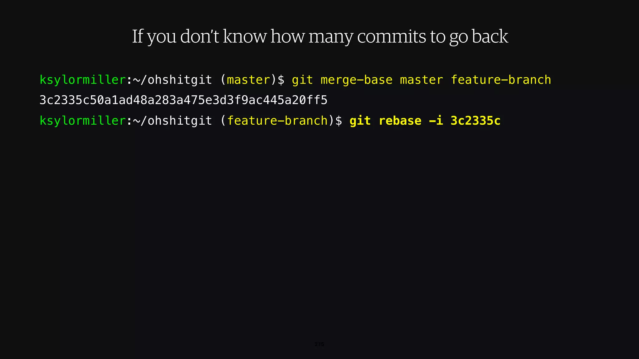 ksylormiller:~/ohshitgit (master)$ git merge-base master feature-branch
3c2335c50a1ad48a283a475e3d3f9ac445a20ff5
ksylormiller:~/ohshitgit (feature-branch)$ git rebase -i 3c2335c
275
If you don’t know how many commits to go back
 
