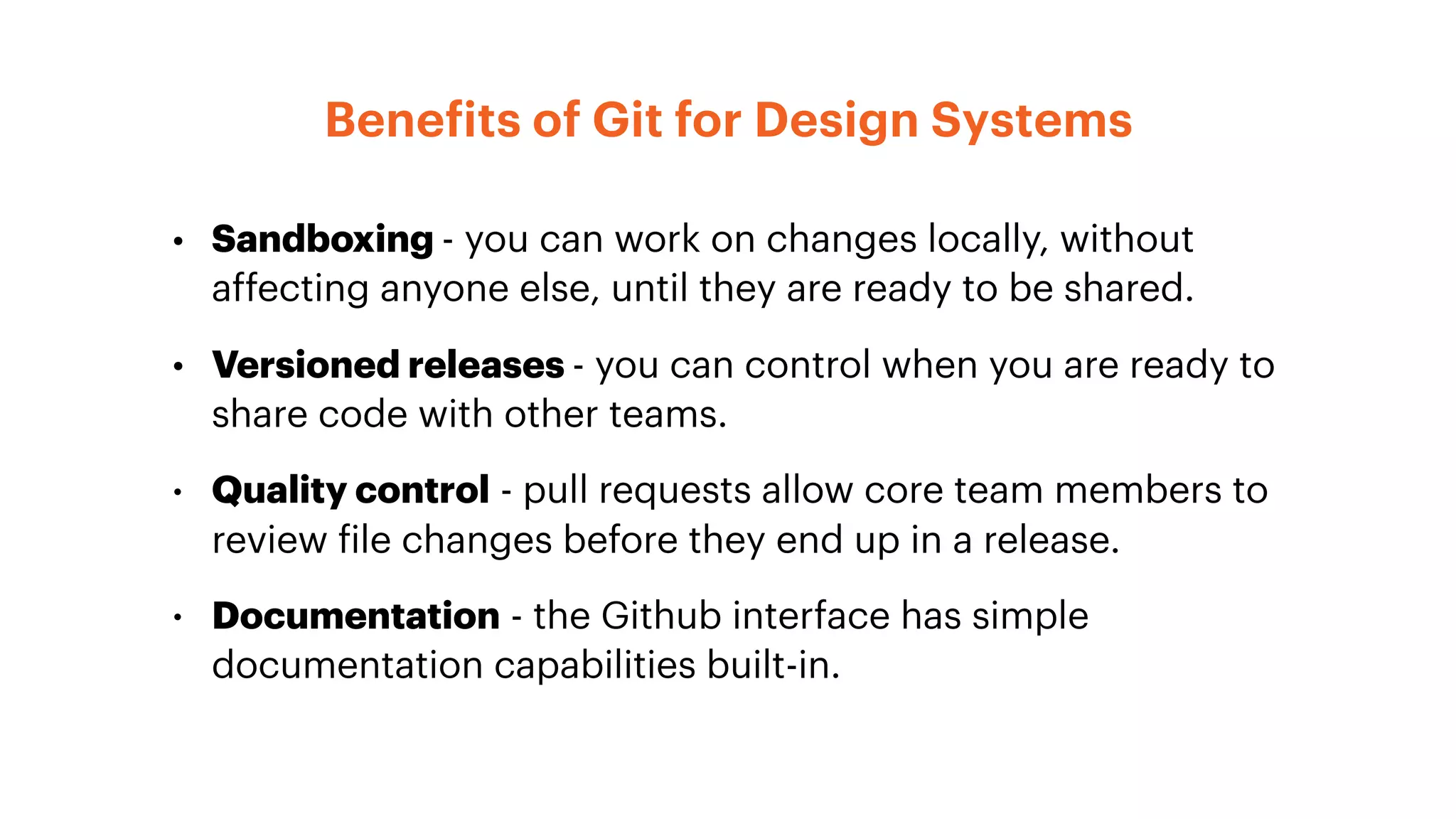 Benefits of Git for Design Systems
• Sandboxing - you can work on changes locally, without
affecting anyone else, until they are ready to be shared.
• Versioned releases - you can control when you are ready to
share code with other teams.
• Quality control - pull requests allow core team members to
review file changes before they end up in a release.
• Documentation - the Github interface has simple
documentation capabilities built-in.
 