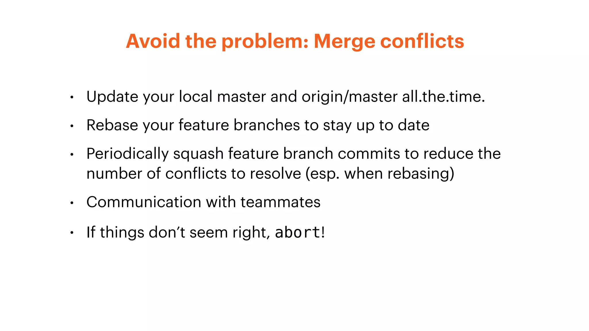 • Update your local master and origin/master all.the.time.
• Rebase your feature branches to stay up to date
• Periodically squash feature branch commits to reduce the
number of conflicts to resolve (esp. when rebasing)
• Communication with teammates
• If things don’t seem right, abort!
Avoid the problem: Merge conflicts
 