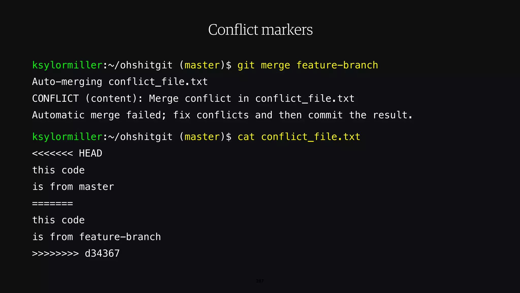 ksylormiller:~/ohshitgit (master)$ git merge feature-branch
Auto-merging conflict_file.txt
CONFLICT (content): Merge conflict in conflict_file.txt
Automatic merge failed; fix conflicts and then commit the result.
ksylormiller:~/ohshitgit (master)$ cat conflict_file.txt
<<<<<<< HEAD
this code
is from master
=======
this code
is from feature-branch
>>>>>>>> d34367
287
Conflict markers
 