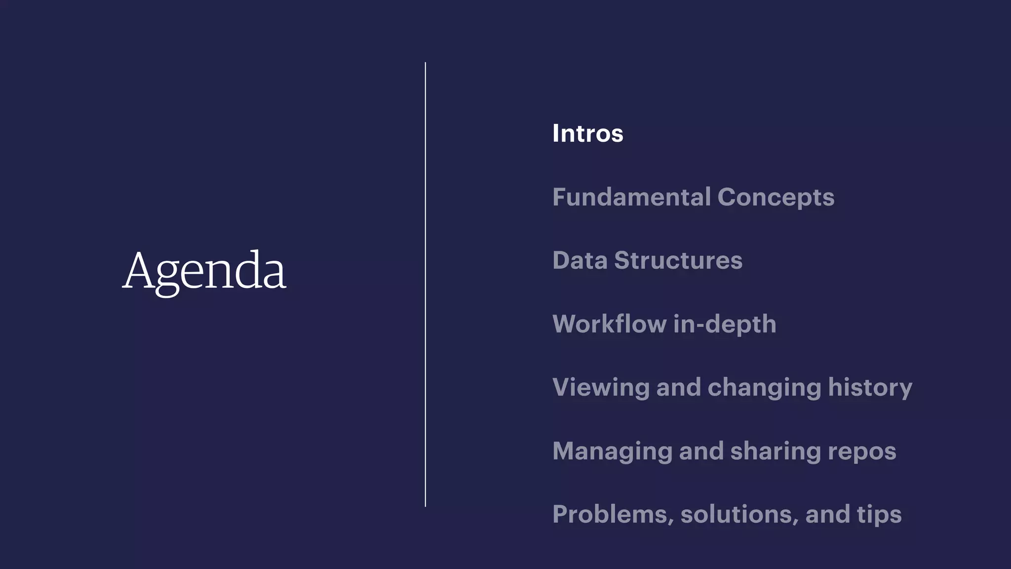 Agenda
Intros
Fundamental Concepts
Data Structures
Workflow in-depth
Viewing and changing history
Managing and sharing repos
Problems, solutions, and tips
 
