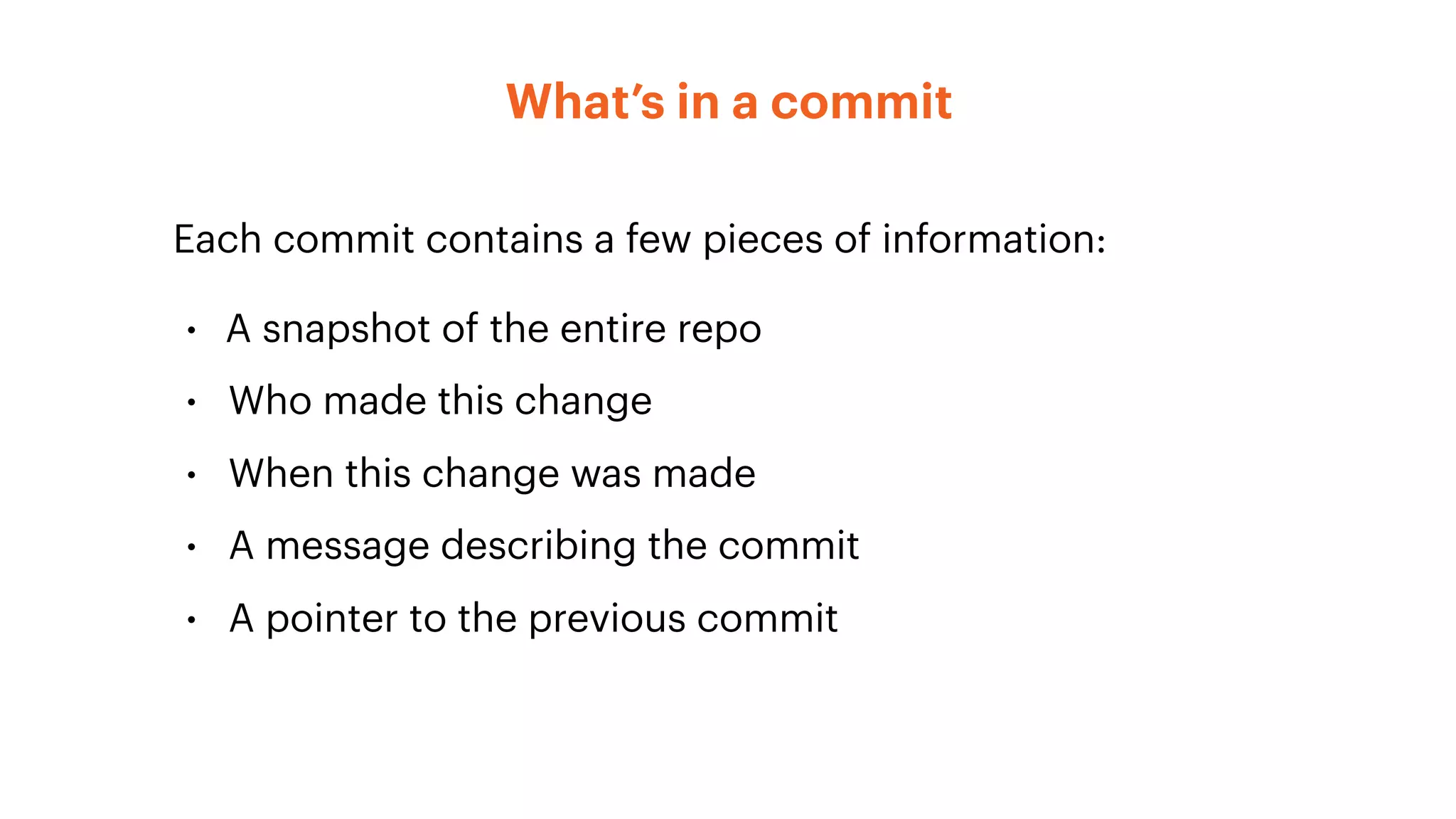 What’s in a commit
Each commit contains a few pieces of information:
• A snapshot of the entire repo
• Who made this change
• When this change was made
• A message describing the commit
• A pointer to the previous commit
 