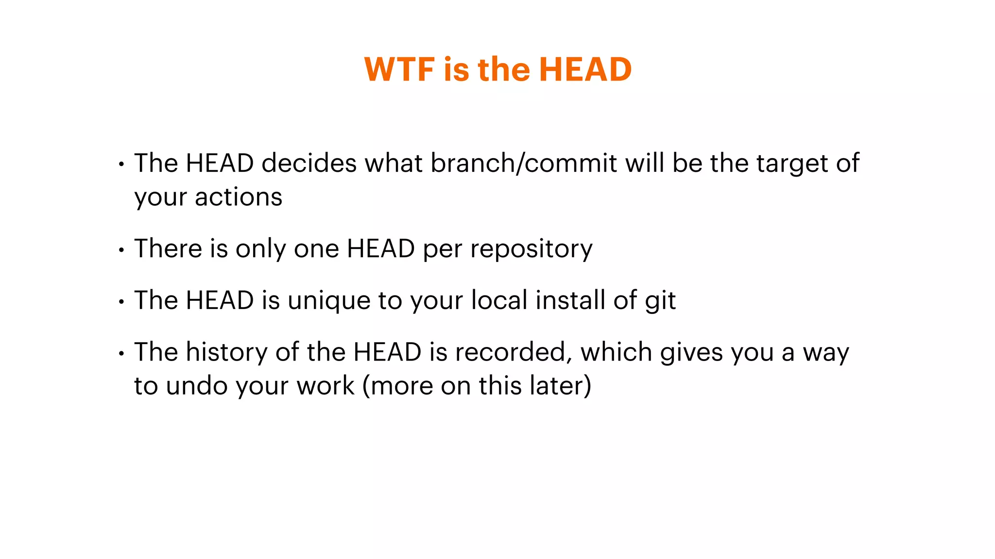 WTF is the HEAD
• The HEAD decides what branch/commit will be the target of
your actions
• There is only one HEAD per repository
• The HEAD is unique to your local install of git
• The history of the HEAD is recorded, which gives you a way
to undo your work (more on this later)
 