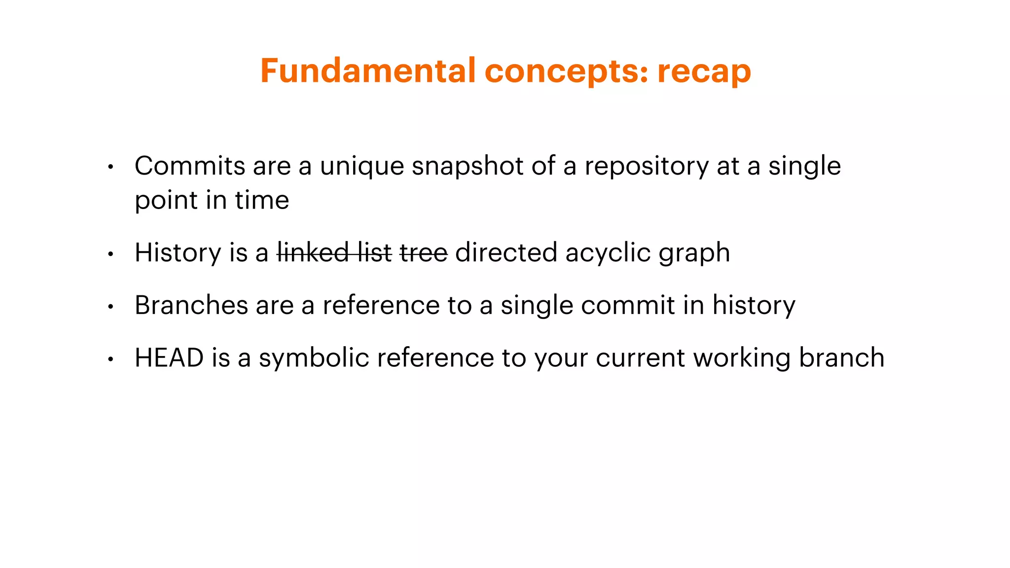 Fundamental concepts: recap
• Commits are a unique snapshot of a repository at a single
point in time
• History is a linked list tree directed acyclic graph
• Branches are a reference to a single commit in history
• HEAD is a symbolic reference to your current working branch
 
