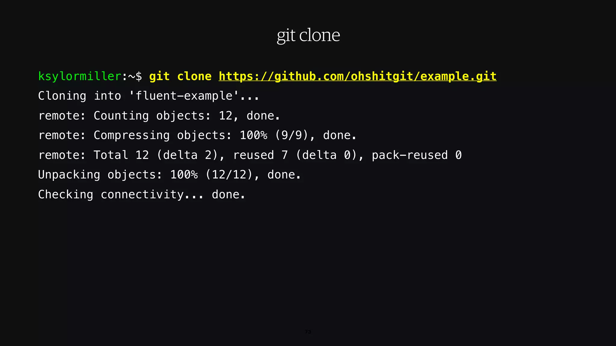 ksylormiller:~$ git clone https://github.com/ohshitgit/example.git
Cloning into 'fluent-example'...
remote: Counting objects: 12, done.
remote: Compressing objects: 100% (9/9), done.
remote: Total 12 (delta 2), reused 7 (delta 0), pack-reused 0
Unpacking objects: 100% (12/12), done.
Checking connectivity... done.
73
git clone
 