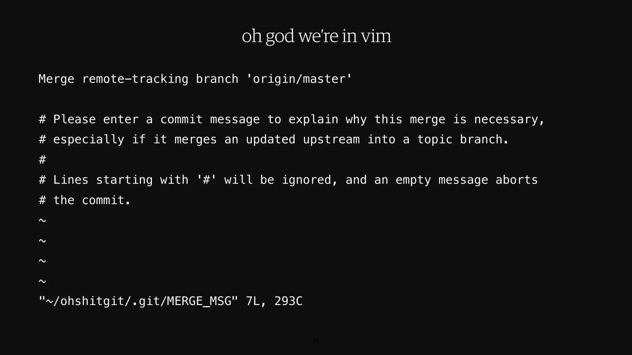 Merge remote-tracking branch 'origin/master'
# Please enter a commit message to explain why this merge is necessary,
# especially if it merges an updated upstream into a topic branch.
#
# Lines starting with '#' will be ignored, and an empty message aborts
# the commit.
~
~
~
~
"~/ohshitgit/.git/MERGE_MSG" 7L, 293C
98
oh god we’re in vim
 