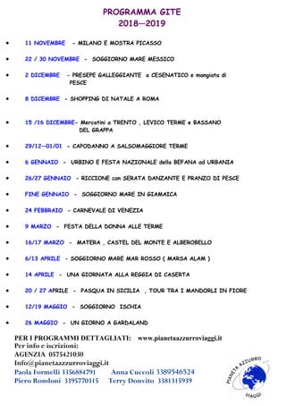 PROGRAMMA GITE
2018—2019
 11 NOVEMBRE - MILANO E MOSTRA PICASSO
 22 / 30 NOVEMBRE - SOGGIORNO MARE MESSICO
 2 DICEMBRE - PRESEPE GALLEGGIANTE a CESENATICO e mangiata di
PESCE
 8 DICEMBRE - SHOPPING DI NATALE A ROMA
 15 /16 DICEMBRE- Mercatini a TRENTO , LEVICO TERME e BASSANO
DEL GRAPPA
 29/12—01/01 - CAPODANNO A SALSOMAGGIORE TERME
 6 GENNAIO - URBINO E FESTA NAZIONALE della BEFANA ad URBANIA
 26/27 GENNAIO - RICCIONE con SERATA DANZANTE E PRANZO DI PESCE
 FINE GENNAIO - SOGGIORNO MARE IN GIAMAICA
 24 FEBBRAIO - CARNEVALE DI VENEZIA
 9 MARZO - FESTA DELLA DONNA ALLE TERME
 16/17 MARZO - MATERA , CASTEL DEL MONTE E ALBEROBELLO
 6/13 APRILE - SOGGIORNO MARE MAR ROSSO ( MARSA ALAM )
 14 APRILE - UNA GIORNATA ALLA REGGIA DI CASERTA
 20 / 27 APRILE - PASQUA IN SICILIA , TOUR TRA I MANDORLI IN FIORE
 12/19 MAGGIO - SOGGIORNO ISCHIA
 26 MAGGIO - UN GIORNO A GARDALAND
PER I PROGRAMMI DETTAGLIATI: www.pianetaazzurroviaggi.it
Per info e iscrizioni:
AGENZIA 0575421030
Info@pianetaazzurroviaggi.it
Paola Formelli 3356884791 Anna Cuccoli 3389546524
Piero Rondoni 3395770315 Terry Donvito 3381315939
 