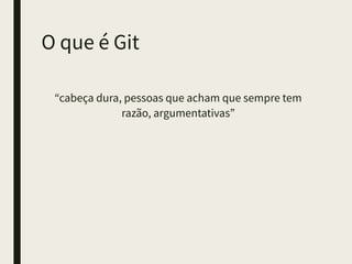 O que é Git
“cabeça dura, pessoas que acham que sempre tem
razão, argumentativas”
 