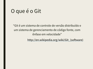 O que é o Git
“Git é um sistema de controle de versão distribuído
e um sistema de gerenciamento de código fonte,
com ênfase em velocidade”
http://en.wikipedia.org/wiki/Git_(software)
 
