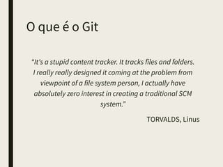 O que é o Git
“It's a stupid content tracker. It tracks files and
folders. 
I really really designed it coming at the problem from
viewpoint of a file system person, I actually have
absolutely zero interest in creating a traditional SCM
system.”
TORVALDS, Linus
 