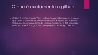 O que é exatamente o github
 GitHub é um Serviço de Web Hosting Compartilhado para projetos
que usam o controle de versionamento Git. É escrito em Ruby on
Rails pelos desenvolvedores da Logical Awesome. O GitHub possui
planos comerciais e gratuitos para projetos de código aberto
 
