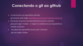 Conectando o git ao github
 Conectando ao repositório remoto
git remote add origin git@github.com:kevinmedeiros/teste.git
 Enviando arquivos do repositório local pra o remoto
git push origin master // origin é a referencia ao repositório e
máster a branch
 Atualizando repositório local com o remoto
git pull origin master
 