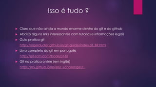 Isso é tudo ?
 Claro que não ainda a mundo enorme dentro do git e do github
 Abaixo alguns links interessantes com tutorias e informações legais
 Guia pratico git
http://rogerdudler.github.io/git-guide/index.pt_BR.html
 Livro completo do git em português
http://git-scm.com/book/pt-br
 Git na pratica online (em inglês)
https://try.github.io/levels/1/challenges/1
 