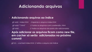 Adicionando arquivos
• Adicionando arquivos ao índice
git add . index.html //apenas o arquivo index.html
git add “*.html” // todos os arquivos com a extensão .html
git add . // todos os arquivos da pasta são adicionados
• Após adicionar os arquivos ficam como new file,
em cacher só serão adicionados no próximo
commit
git rm - -cached index.html // retira o arquivo do índice
 