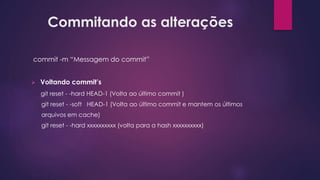 Commitando as alterações
commit -m “Messagem do commit”
 Voltando commit’s
git reset - -hard HEAD-1 (Volta ao último commit )
git reset - -soft HEAD-1 (Volta ao último commit e mantem os últimos
arquivos em cache)
git reset - -hard xxxxxxxxxx (volta para a hash xxxxxxxxxx)
 