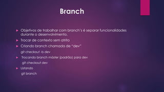 Branch
 Objetivos de trabalhar com branch’s é separar funcionalidades
durante o desenvolvimento.
 Trocar de contexto sem atrito
 Criando branch chamada de “dev”
git checkout -b dev
 Trocando branch máster (padrão) para dev
git checkout dev
 Listando
git branch
 