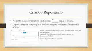 Criando Repositório
• No canto esquerdo vai ter um sinal de mais clique sobre ele.
• Depois abrira um campo igual a próxima imagem, você terá de clicar sobre
‘Create’.
• Nome > Nomero do repositório (Nunca use espaços, use traços) Ex:
meu-repositório
Local path> Local do repositório, de padrão vai estar em
DocumentosGitHub
• Depois clique sobre ‘Create repositor’.
 