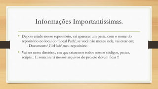 Informações Importantissimas.
• Depois criado nosso repositório, vai aparecer um pasta, com o nome do
repositório no local do ‘Local Path’, se você não mexeu nele, vai estar em;
- DocumentsGitHubmeu-repositório
• Vai ser nesse diretório, em que criaremos todos nossos códigos, pastas,
scripts... E somente lá nossos arquivos do projeto devem ficar !!
 