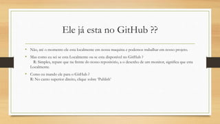 Ele já esta no GitHub ??
• Não, até o momento ele esta localmente em nossa maquina e podemos trabalhar em nosso projeto.
• Mas como eu sei se esta Localmente ou se esta disponível no GitHub ?
R: Simples, repare que na frente do nosso repositório, a o desenho de um monitor, significa que esta
Localmente.
• Como eu mando ele para o GitHub ?
R: No canto superior direito, clique sobre ‘Publish’
 