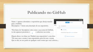 Publicando no GitHub
Name > aparece altomático o repositório que deseja mandar
para o GitHub.
Description > Insira uma descrição do seu repositório.
*Em baixo de ‘description’, deve estar a sua conta do GitHub,
se não aparecer pressione o e selecione sua conta.
Depois disso é só clicar em ‘Publish meu-repositório’ e esta feito
*No meu caso o nome é meu-repositório, pois foi esse o nome
Que eu dei, no seu pode ser qualquer outro nome que você colocou....
 
